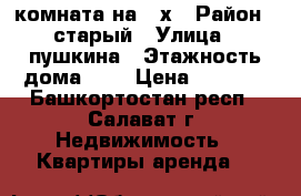 комната на 3 х › Район ­ старый › Улица ­ пушкина › Этажность дома ­ 2 › Цена ­ 4 000 - Башкортостан респ., Салават г. Недвижимость » Квартиры аренда   